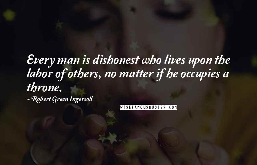 Robert Green Ingersoll Quotes: Every man is dishonest who lives upon the labor of others, no matter if he occupies a throne.