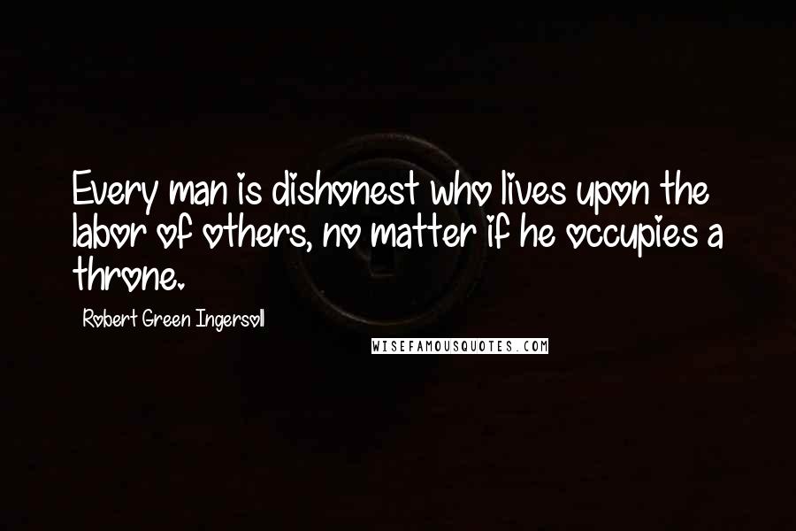 Robert Green Ingersoll Quotes: Every man is dishonest who lives upon the labor of others, no matter if he occupies a throne.