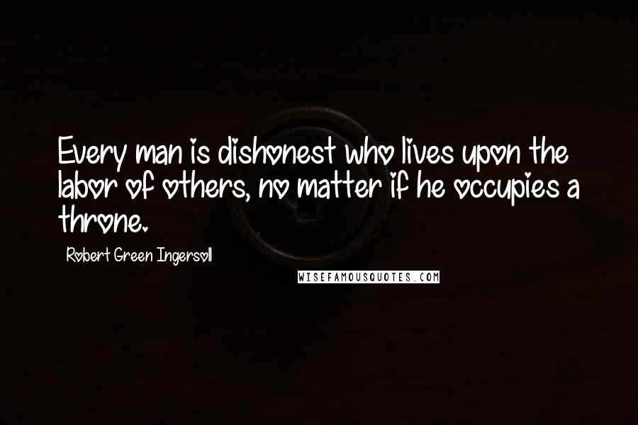 Robert Green Ingersoll Quotes: Every man is dishonest who lives upon the labor of others, no matter if he occupies a throne.