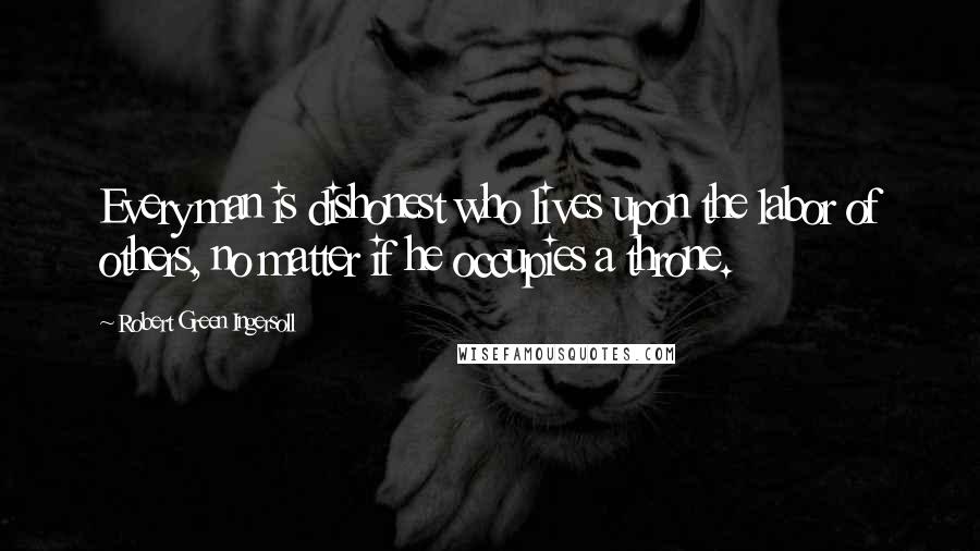 Robert Green Ingersoll Quotes: Every man is dishonest who lives upon the labor of others, no matter if he occupies a throne.