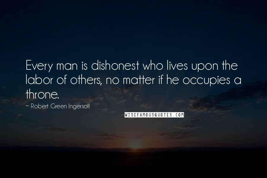 Robert Green Ingersoll Quotes: Every man is dishonest who lives upon the labor of others, no matter if he occupies a throne.