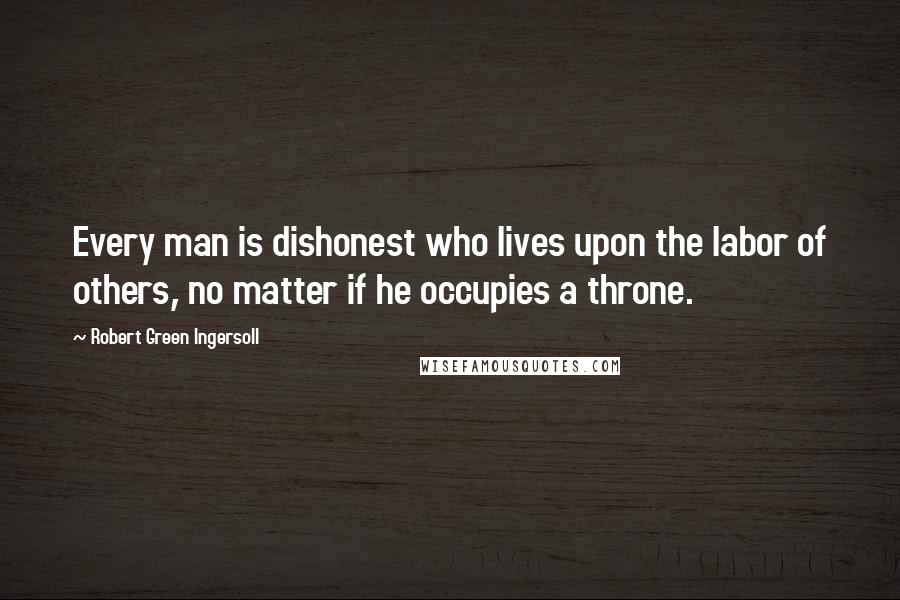 Robert Green Ingersoll Quotes: Every man is dishonest who lives upon the labor of others, no matter if he occupies a throne.