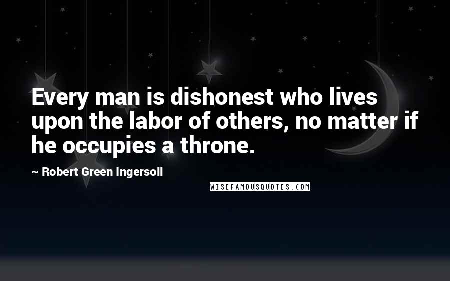 Robert Green Ingersoll Quotes: Every man is dishonest who lives upon the labor of others, no matter if he occupies a throne.