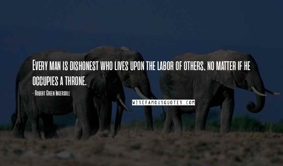 Robert Green Ingersoll Quotes: Every man is dishonest who lives upon the labor of others, no matter if he occupies a throne.