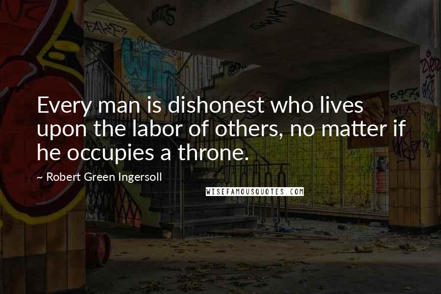 Robert Green Ingersoll Quotes: Every man is dishonest who lives upon the labor of others, no matter if he occupies a throne.