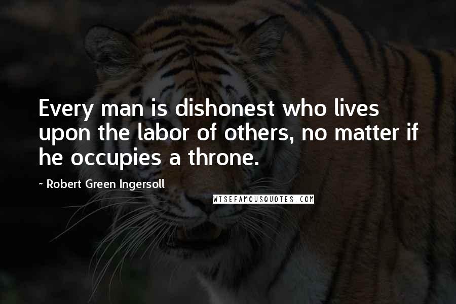 Robert Green Ingersoll Quotes: Every man is dishonest who lives upon the labor of others, no matter if he occupies a throne.