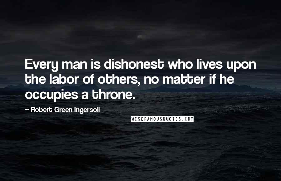 Robert Green Ingersoll Quotes: Every man is dishonest who lives upon the labor of others, no matter if he occupies a throne.