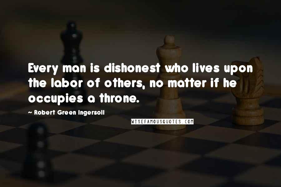 Robert Green Ingersoll Quotes: Every man is dishonest who lives upon the labor of others, no matter if he occupies a throne.