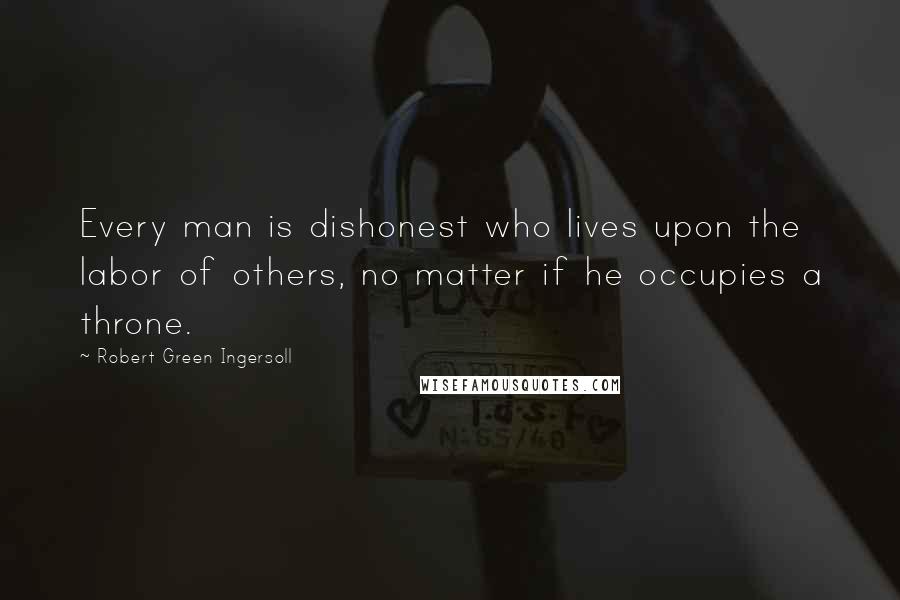 Robert Green Ingersoll Quotes: Every man is dishonest who lives upon the labor of others, no matter if he occupies a throne.