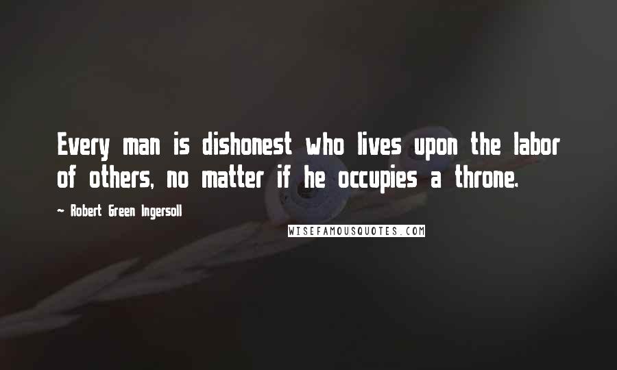 Robert Green Ingersoll Quotes: Every man is dishonest who lives upon the labor of others, no matter if he occupies a throne.