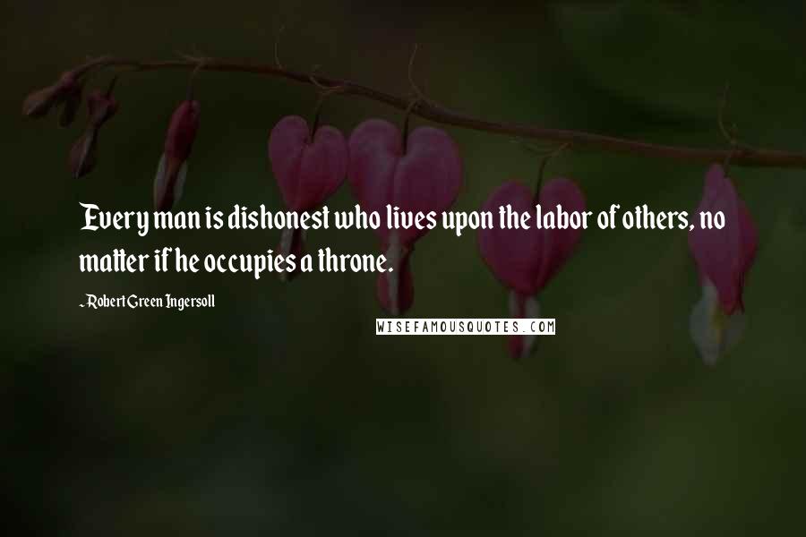 Robert Green Ingersoll Quotes: Every man is dishonest who lives upon the labor of others, no matter if he occupies a throne.