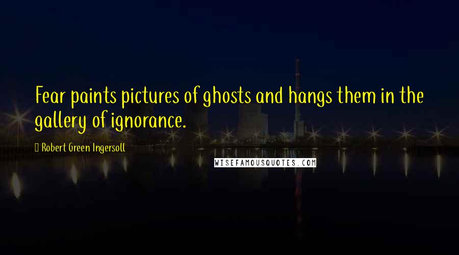 Robert Green Ingersoll Quotes: Fear paints pictures of ghosts and hangs them in the gallery of ignorance.