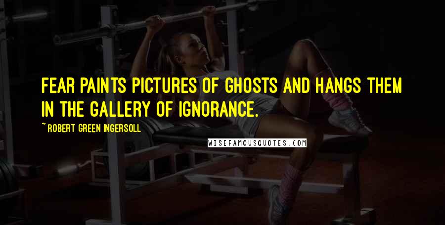 Robert Green Ingersoll Quotes: Fear paints pictures of ghosts and hangs them in the gallery of ignorance.