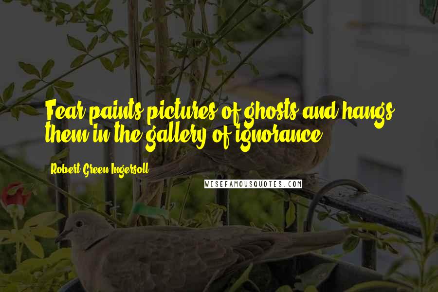 Robert Green Ingersoll Quotes: Fear paints pictures of ghosts and hangs them in the gallery of ignorance.