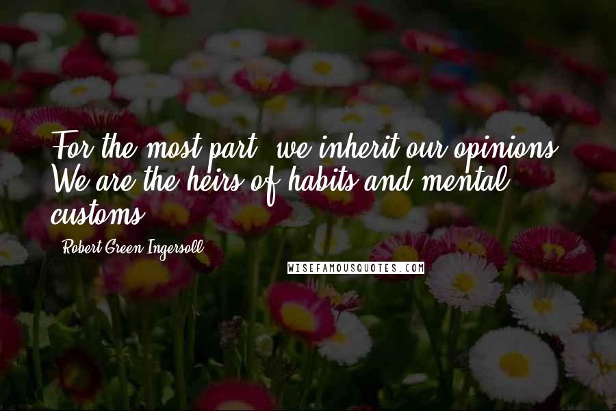 Robert Green Ingersoll Quotes: For the most part, we inherit our opinions. We are the heirs of habits and mental customs.