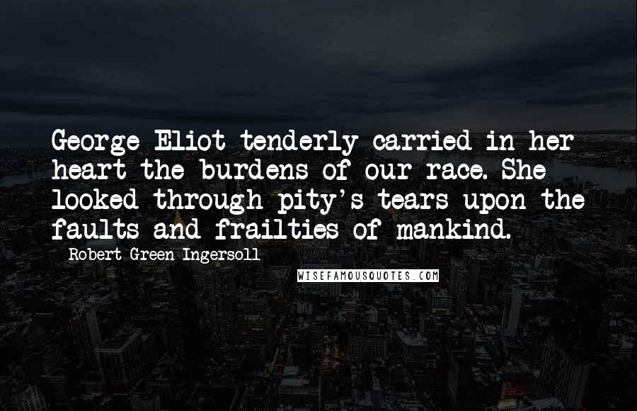 Robert Green Ingersoll Quotes: George Eliot tenderly carried in her heart the burdens of our race. She looked through pity's tears upon the faults and frailties of mankind.