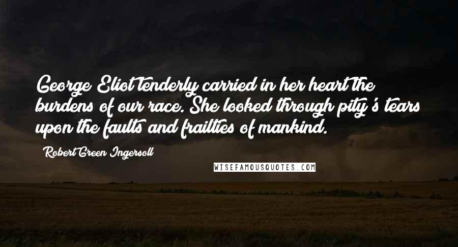 Robert Green Ingersoll Quotes: George Eliot tenderly carried in her heart the burdens of our race. She looked through pity's tears upon the faults and frailties of mankind.