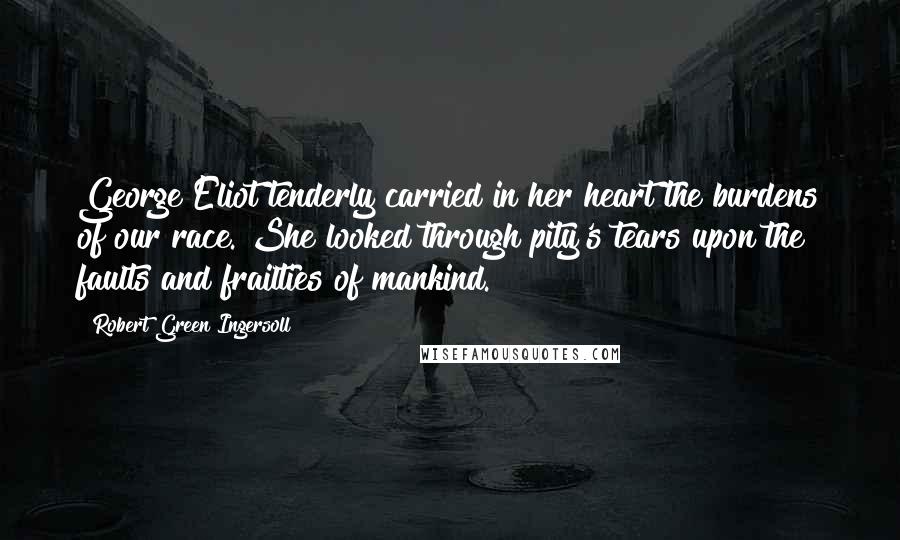 Robert Green Ingersoll Quotes: George Eliot tenderly carried in her heart the burdens of our race. She looked through pity's tears upon the faults and frailties of mankind.