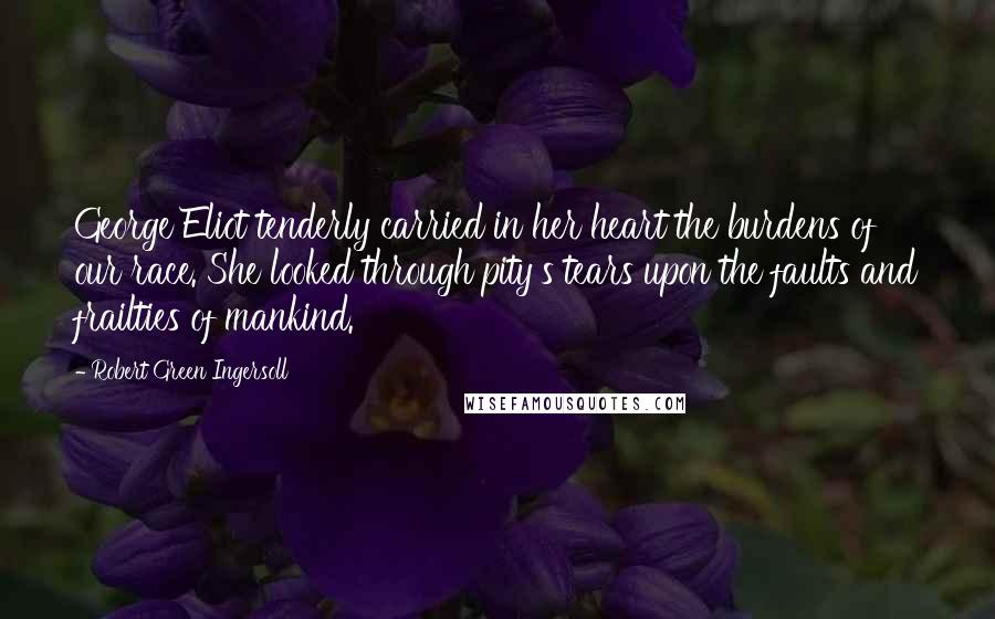 Robert Green Ingersoll Quotes: George Eliot tenderly carried in her heart the burdens of our race. She looked through pity's tears upon the faults and frailties of mankind.