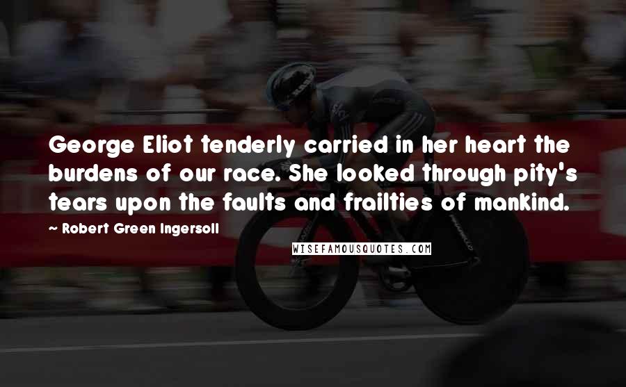 Robert Green Ingersoll Quotes: George Eliot tenderly carried in her heart the burdens of our race. She looked through pity's tears upon the faults and frailties of mankind.