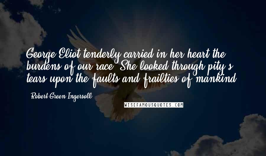 Robert Green Ingersoll Quotes: George Eliot tenderly carried in her heart the burdens of our race. She looked through pity's tears upon the faults and frailties of mankind.