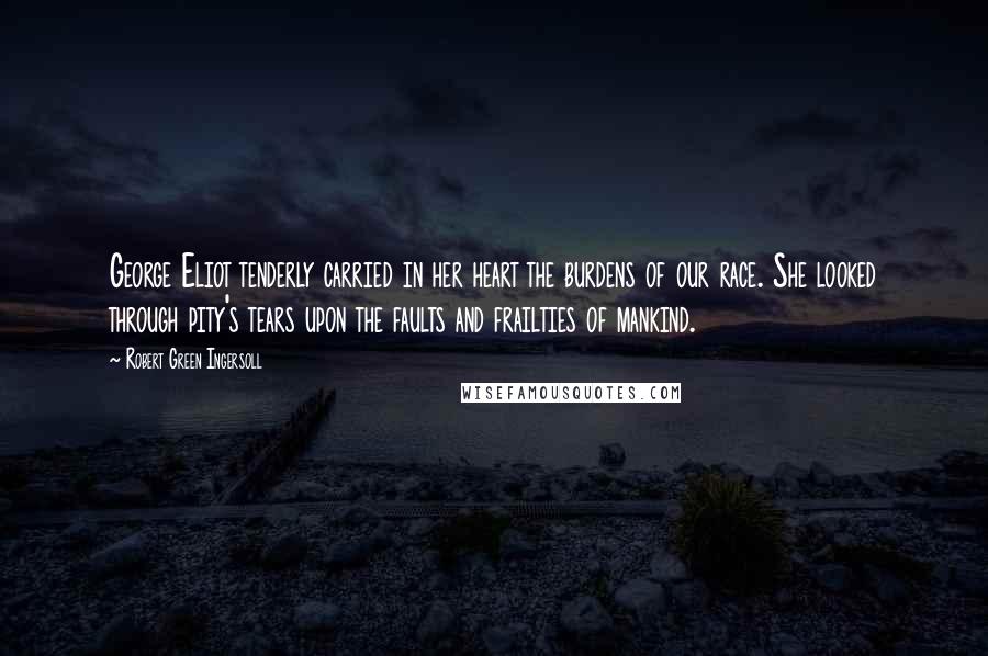 Robert Green Ingersoll Quotes: George Eliot tenderly carried in her heart the burdens of our race. She looked through pity's tears upon the faults and frailties of mankind.