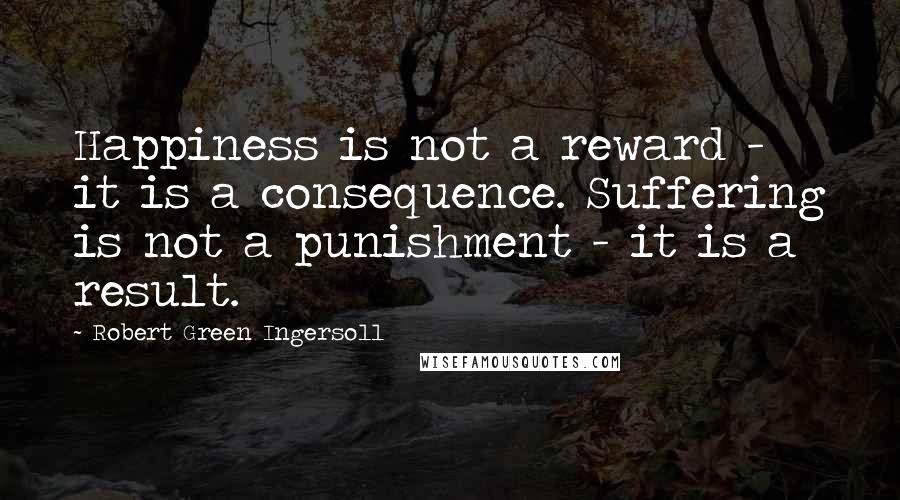 Robert Green Ingersoll Quotes: Happiness is not a reward - it is a consequence. Suffering is not a punishment - it is a result.