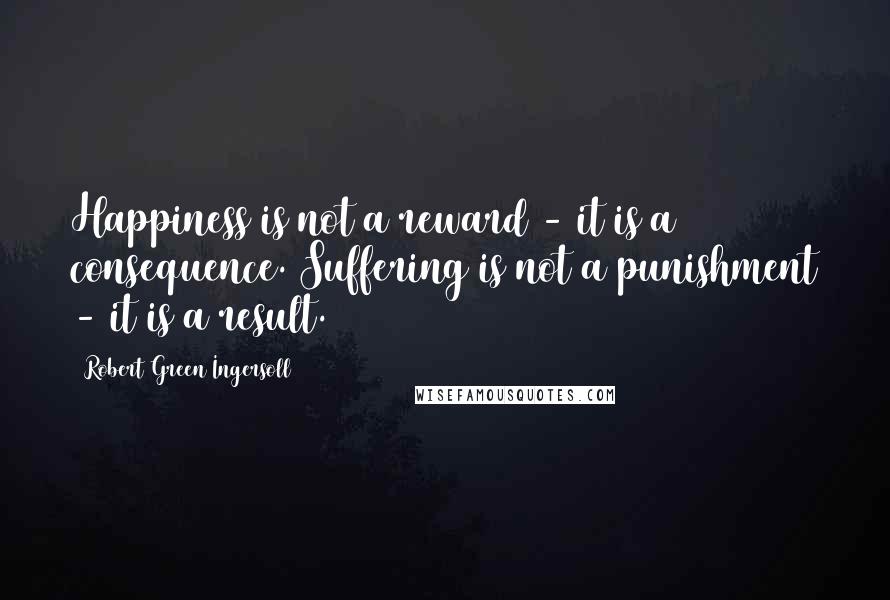 Robert Green Ingersoll Quotes: Happiness is not a reward - it is a consequence. Suffering is not a punishment - it is a result.