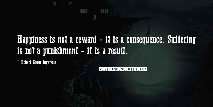 Robert Green Ingersoll Quotes: Happiness is not a reward - it is a consequence. Suffering is not a punishment - it is a result.