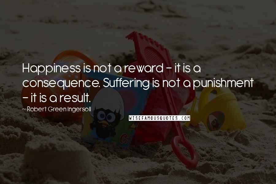 Robert Green Ingersoll Quotes: Happiness is not a reward - it is a consequence. Suffering is not a punishment - it is a result.