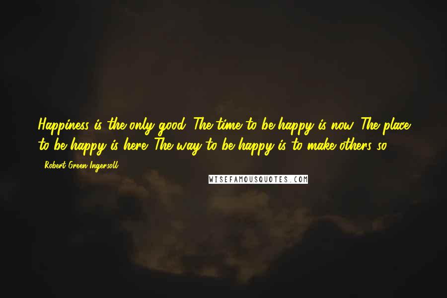 Robert Green Ingersoll Quotes: Happiness is the only good. The time to be happy is now. The place to be happy is here. The way to be happy is to make others so.