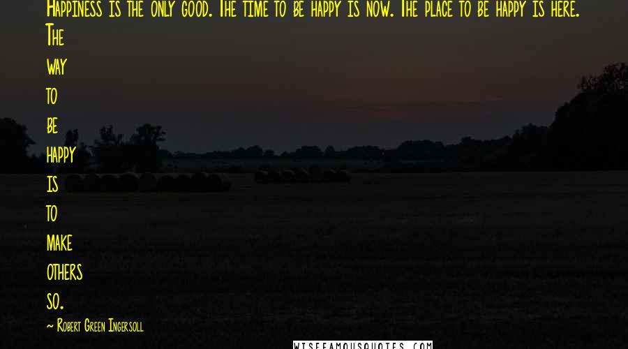 Robert Green Ingersoll Quotes: Happiness is the only good. The time to be happy is now. The place to be happy is here. The way to be happy is to make others so.