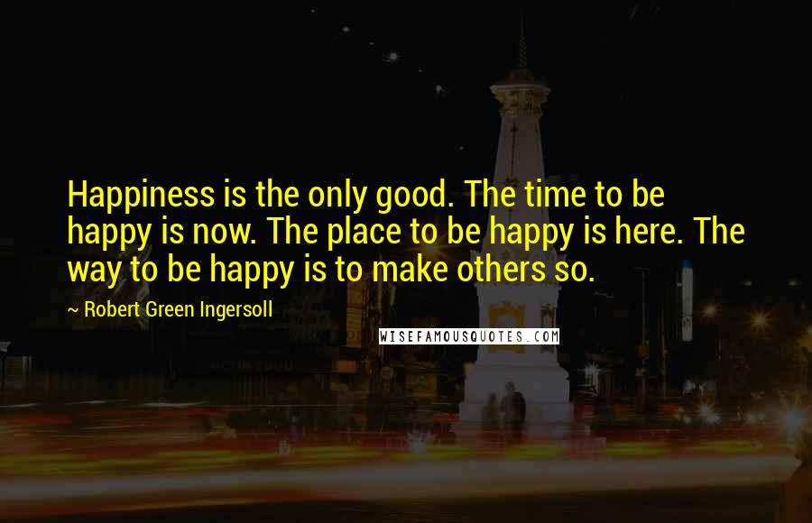 Robert Green Ingersoll Quotes: Happiness is the only good. The time to be happy is now. The place to be happy is here. The way to be happy is to make others so.