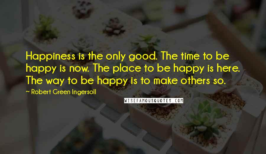 Robert Green Ingersoll Quotes: Happiness is the only good. The time to be happy is now. The place to be happy is here. The way to be happy is to make others so.
