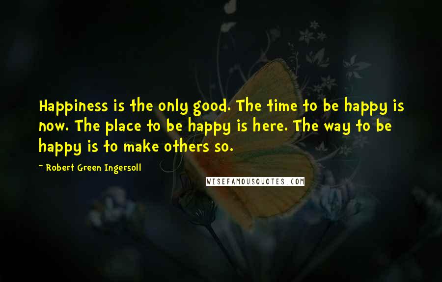 Robert Green Ingersoll Quotes: Happiness is the only good. The time to be happy is now. The place to be happy is here. The way to be happy is to make others so.