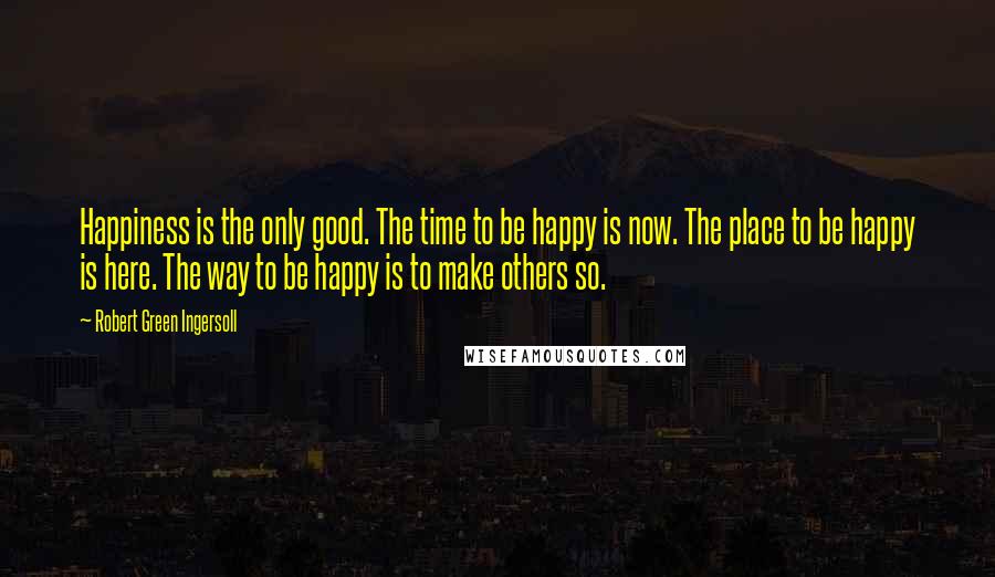 Robert Green Ingersoll Quotes: Happiness is the only good. The time to be happy is now. The place to be happy is here. The way to be happy is to make others so.