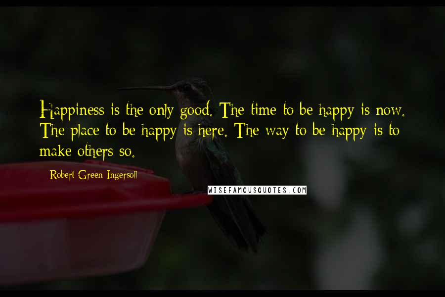 Robert Green Ingersoll Quotes: Happiness is the only good. The time to be happy is now. The place to be happy is here. The way to be happy is to make others so.