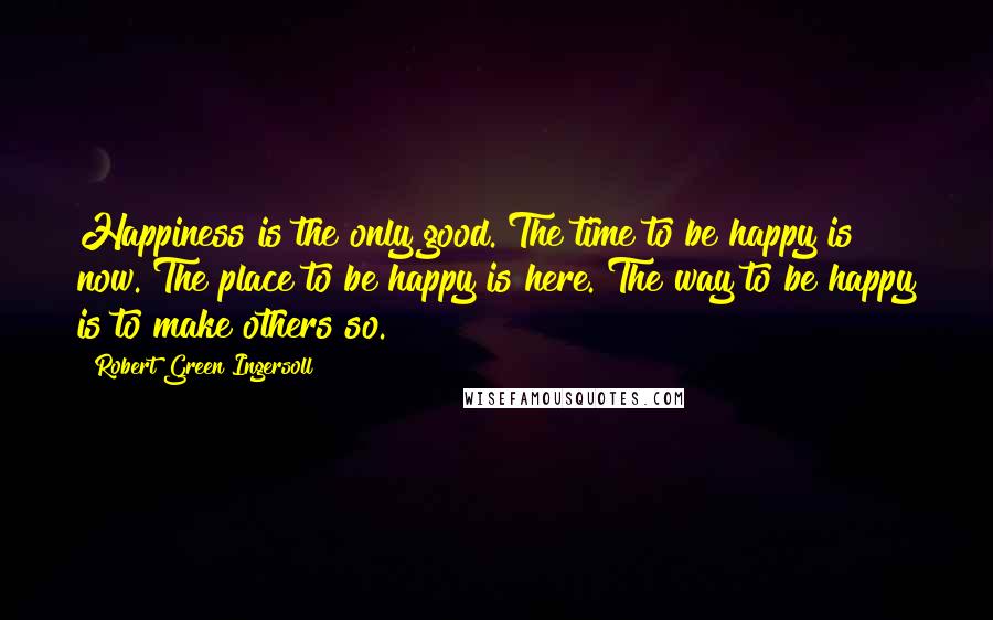 Robert Green Ingersoll Quotes: Happiness is the only good. The time to be happy is now. The place to be happy is here. The way to be happy is to make others so.