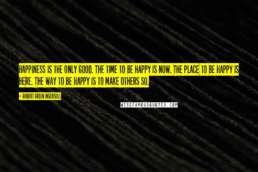 Robert Green Ingersoll Quotes: Happiness is the only good. The time to be happy is now. The place to be happy is here. The way to be happy is to make others so.