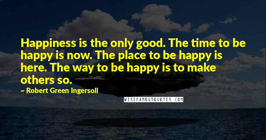 Robert Green Ingersoll Quotes: Happiness is the only good. The time to be happy is now. The place to be happy is here. The way to be happy is to make others so.