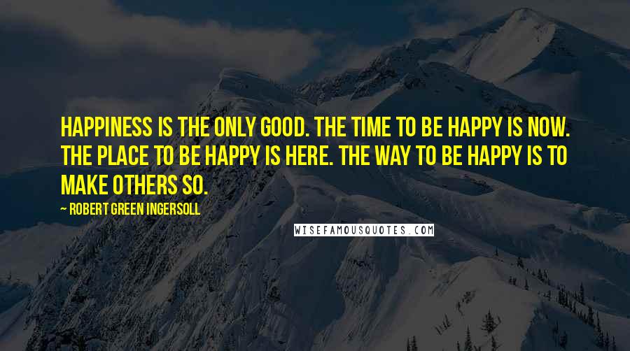 Robert Green Ingersoll Quotes: Happiness is the only good. The time to be happy is now. The place to be happy is here. The way to be happy is to make others so.