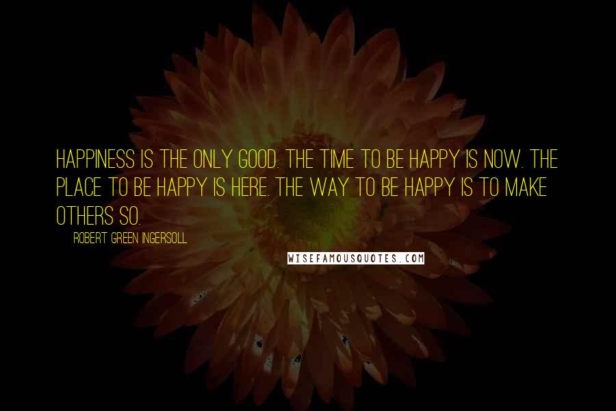 Robert Green Ingersoll Quotes: Happiness is the only good. The time to be happy is now. The place to be happy is here. The way to be happy is to make others so.