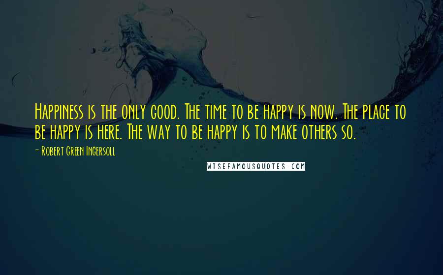 Robert Green Ingersoll Quotes: Happiness is the only good. The time to be happy is now. The place to be happy is here. The way to be happy is to make others so.