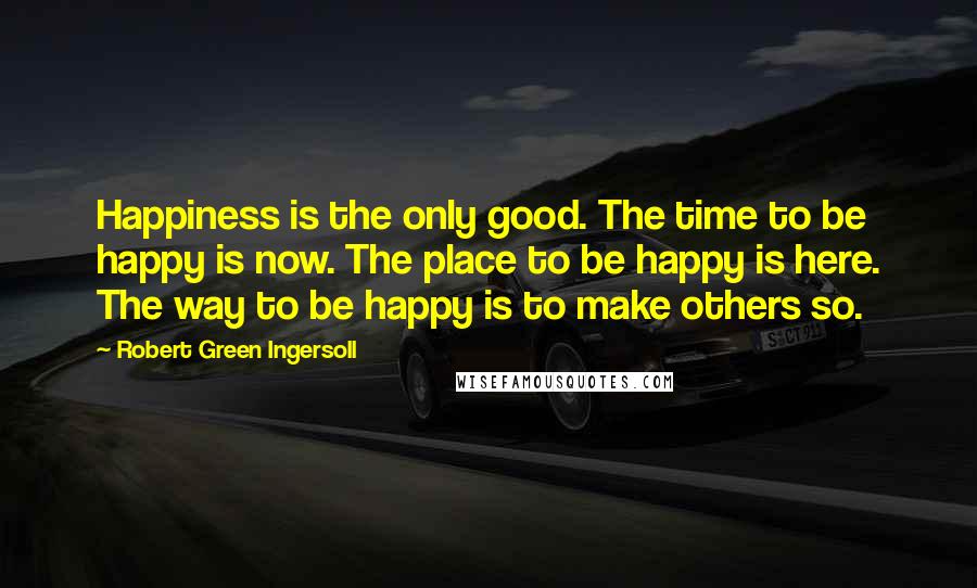 Robert Green Ingersoll Quotes: Happiness is the only good. The time to be happy is now. The place to be happy is here. The way to be happy is to make others so.