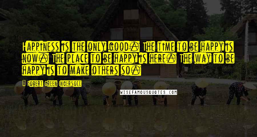 Robert Green Ingersoll Quotes: Happiness is the only good. The time to be happy is now. The place to be happy is here. The way to be happy is to make others so.