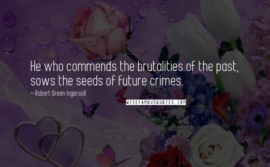 Robert Green Ingersoll Quotes: He who commends the brutalities of the past, sows the seeds of future crimes.
