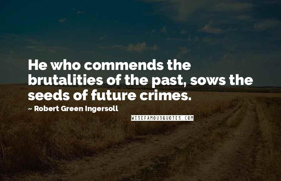 Robert Green Ingersoll Quotes: He who commends the brutalities of the past, sows the seeds of future crimes.