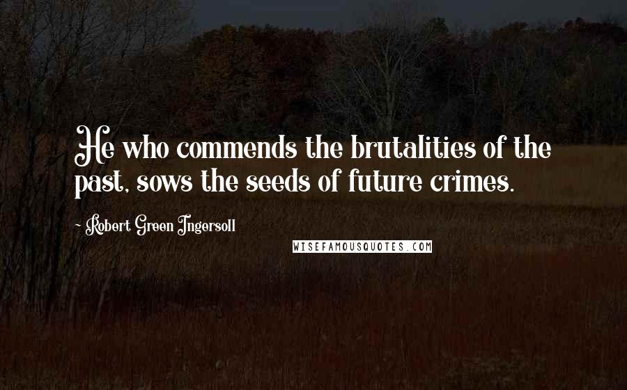Robert Green Ingersoll Quotes: He who commends the brutalities of the past, sows the seeds of future crimes.