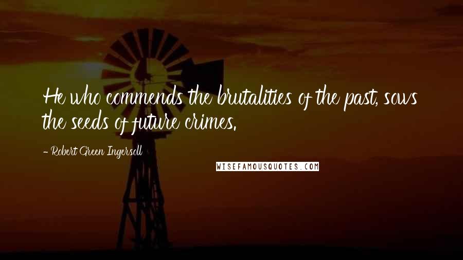 Robert Green Ingersoll Quotes: He who commends the brutalities of the past, sows the seeds of future crimes.