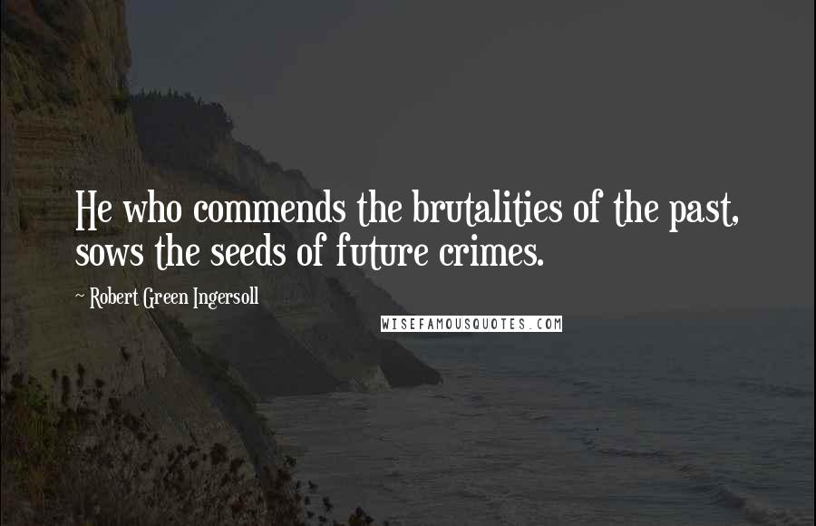Robert Green Ingersoll Quotes: He who commends the brutalities of the past, sows the seeds of future crimes.